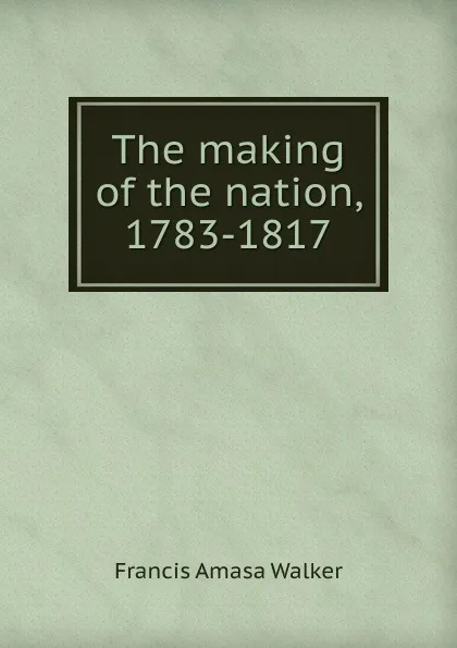 Обложка книги The making of the nation, 1783-1817, Francis Amasa Walker