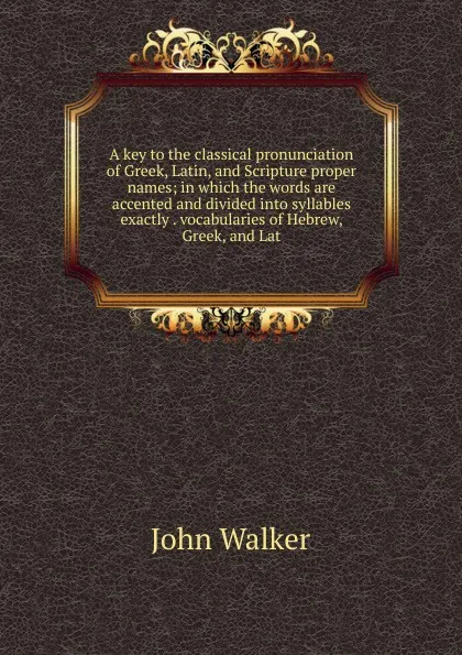 Обложка книги A key to the classical pronunciation of Greek, Latin, and Scripture proper names; in which the words are accented and divided into syllables exactly . vocabularies of Hebrew, Greek, and Lat, John Walker