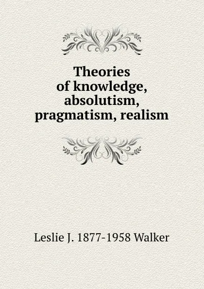 Обложка книги Theories of knowledge, absolutism, pragmatism, realism, Leslie J. 1877-1958 Walker