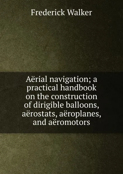 Обложка книги Aerial navigation; a practical handbook on the construction of dirigible balloons, aerostats, aeroplanes, and aeromotors, Frederick Walker