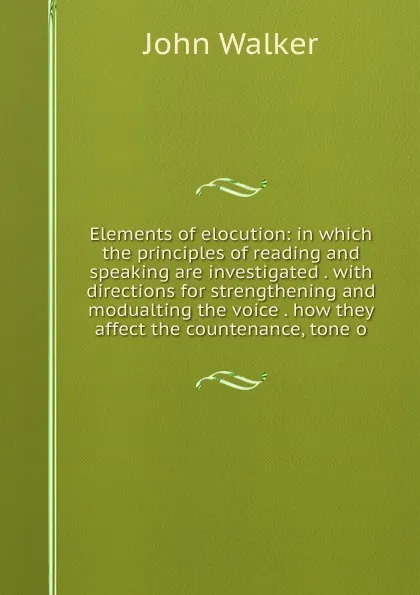 Обложка книги Elements of elocution: in which the principles of reading and speaking are investigated . with directions for strengthening and modualting the voice . how they affect the countenance, tone o, John Walker