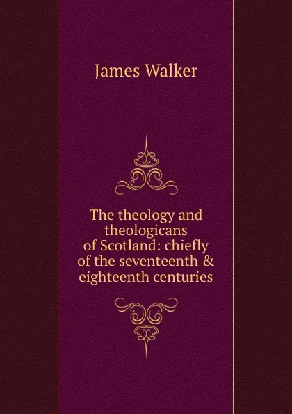 Обложка книги The theology and theologicans of Scotland: chiefly of the seventeenth . eighteenth centuries, James Walker