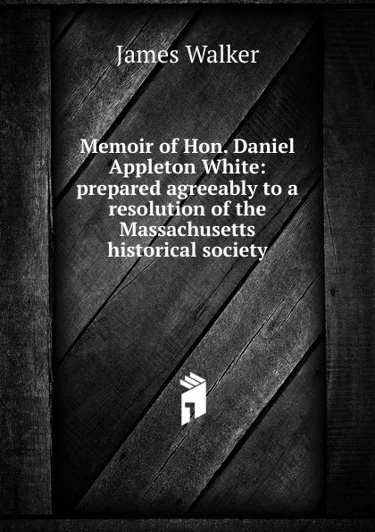 Обложка книги Memoir of Hon. Daniel Appleton White: prepared agreeably to a resolution of the Massachusetts historical society, James Walker