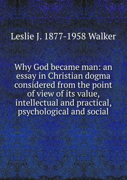 Обложка книги Why God became man: an essay in Christian dogma considered from the point of view of its value, intellectual and practical, psychological and social, Leslie J. 1877-1958 Walker