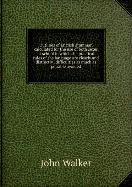 Обложка книги Outlines of English grammar, calculated for the use of both sexes at school in which the practical rules of the language are clearly and distinctly . difficulties as much as possible avoided, John Walker