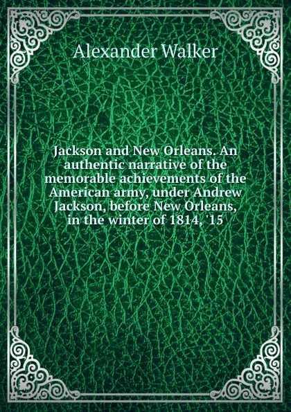 Обложка книги Jackson and New Orleans. An authentic narrative of the memorable achievements of the American army, under Andrew Jackson, before New Orleans, in the winter of 1814, .15, Alexander Walker