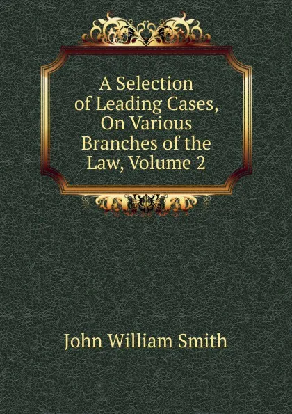 Обложка книги A Selection of Leading Cases, On Various Branches of the Law, Volume 2, John William Smith