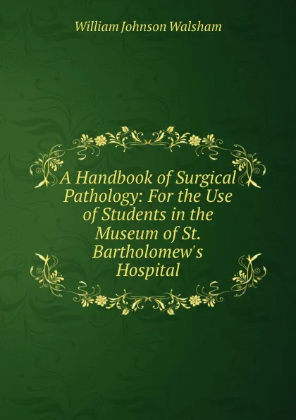 Обложка книги A Handbook of Surgical Pathology: For the Use of Students in the Museum of St. Bartholomew.s Hospital, William Johnson Walsham