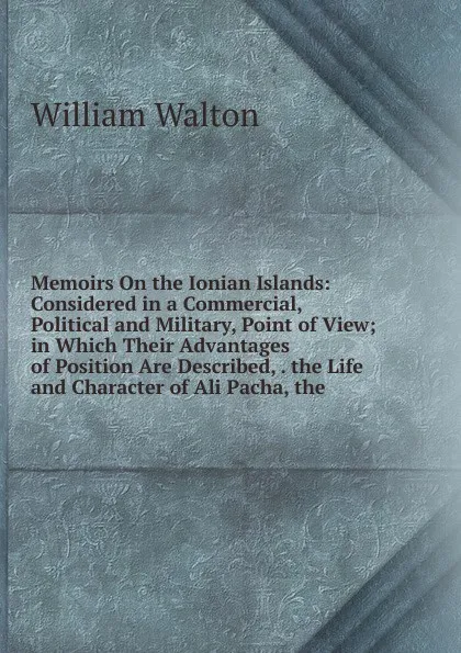 Обложка книги Memoirs On the Ionian Islands: Considered in a Commercial, Political and Military, Point of View; in Which Their Advantages of Position Are Described, . the Life and Character of Ali Pacha, the, William Walton