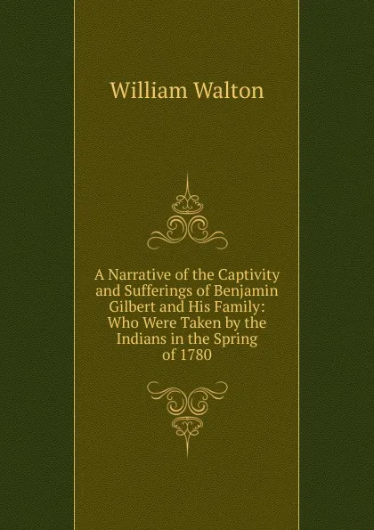 Обложка книги A Narrative of the Captivity and Sufferings of Benjamin Gilbert and His Family: Who Were Taken by the Indians in the Spring of 1780, William Walton