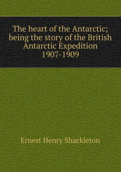 Обложка книги The heart of the Antarctic; being the story of the British Antarctic Expedition 1907-1909, Ernest Henry Shackleton