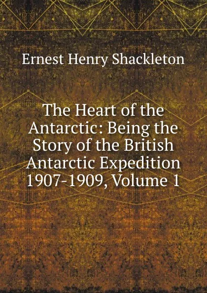 Обложка книги The Heart of the Antarctic: Being the Story of the British Antarctic Expedition 1907-1909, Volume 1, Ernest Henry Shackleton