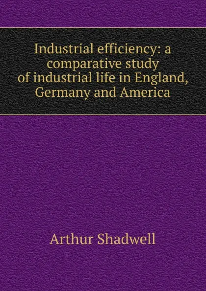 Обложка книги Industrial efficiency: a comparative study of industrial life in England, Germany and America, Arthur Shadwell