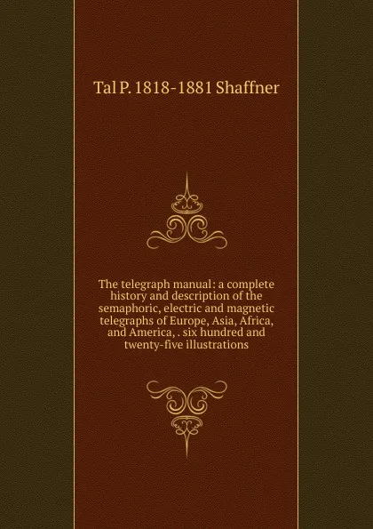 Обложка книги The telegraph manual: a complete history and description of the semaphoric, electric and magnetic telegraphs of Europe, Asia, Africa, and America, . six hundred and twenty-five illustrations, Tal P. 1818-1881 Shaffner