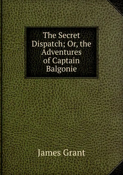 Обложка книги The Secret Dispatch; Or, the Adventures of Captain Balgonie, James Grant