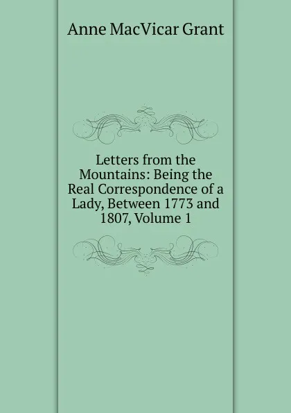 Обложка книги Letters from the Mountains: Being the Real Correspondence of a Lady, Between 1773 and 1807, Volume 1, Anne MacVicar Grant