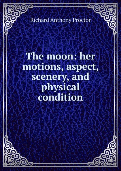 Обложка книги The moon: her motions, aspect, scenery, and physical condition, Richard A. Proctor