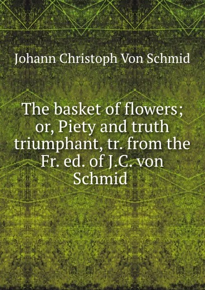 Обложка книги The basket of flowers; or, Piety and truth triumphant, tr. from the Fr. ed. of J.C. von Schmid ., Johann Christoph von Schmid