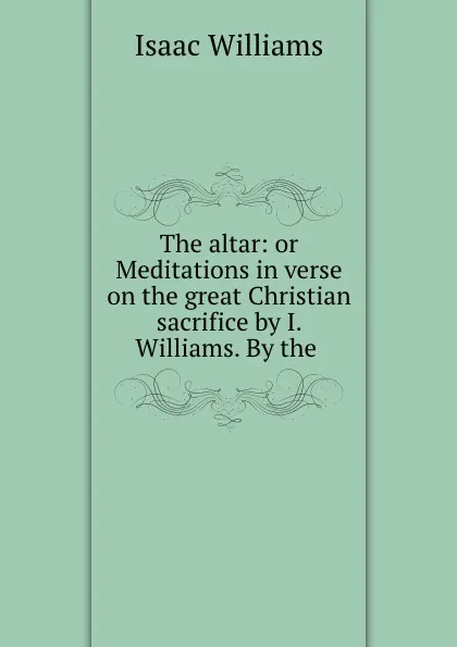 Обложка книги The altar: or Meditations in verse on the great Christian sacrifice by I. Williams. By the ., Williams Isaac