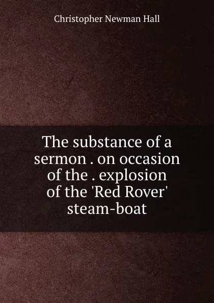 Обложка книги The substance of a sermon . on occasion of the . explosion of the .Red Rover. steam-boat, Christopher Newman Hall