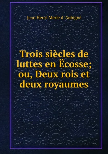 Обложка книги Trois siecles de luttes en Ecosse; ou, Deux rois et deux royaumes, Jean Henri Merle d 'Aubigné