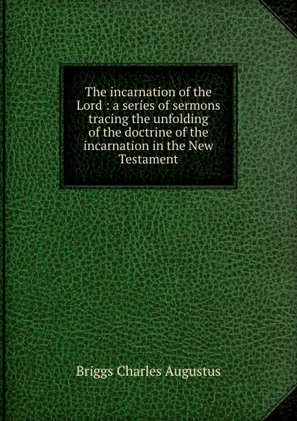 Обложка книги The incarnation of the Lord : a series of sermons tracing the unfolding of the doctrine of the incarnation in the New Testament, Charles A. Briggs