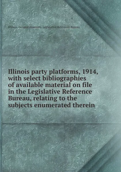 Обложка книги Illinois party platforms, 1914, with select bibliographies of available material on file in the Legislative Reference Bureau, relating to the subjects enumerated therein, Illinois. General Assembly. Legislative Reference Bureau