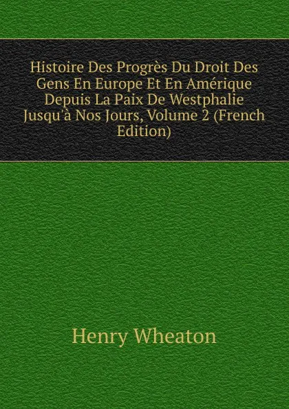 Обложка книги Histoire Des Progres Du Droit Des Gens En Europe Et En Amerique Depuis La Paix De Westphalie Jusqu.a Nos Jours, Volume 2 (French Edition), Henry Wheaton