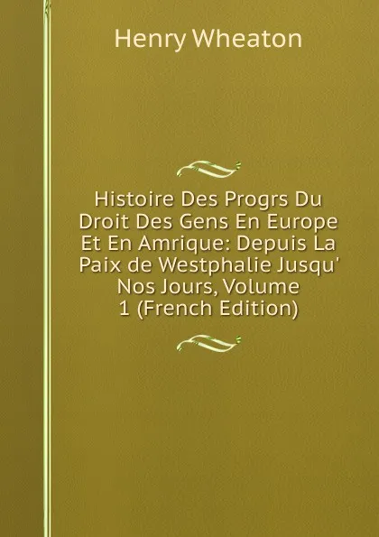 Обложка книги Histoire Des Progrs Du Droit Des Gens En Europe Et En Amrique: Depuis La Paix de Westphalie Jusqu. Nos Jours, Volume 1 (French Edition), Henry Wheaton