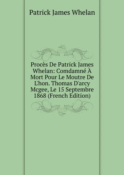 Обложка книги Proces De Patrick James Whelan: Comdamne A Mort Pour Le Moutre De L.hon. Thomas D.arcy Mcgee, Le 15 Septembre 1868 (French Edition), Patrick James Whelan