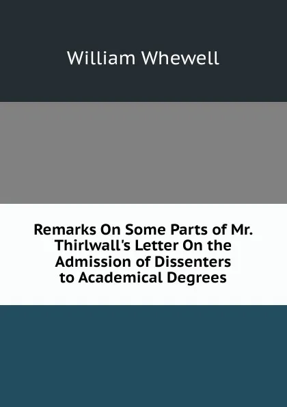 Обложка книги Remarks On Some Parts of Mr. Thirlwall.s Letter On the Admission of Dissenters to Academical Degrees, William Whewell