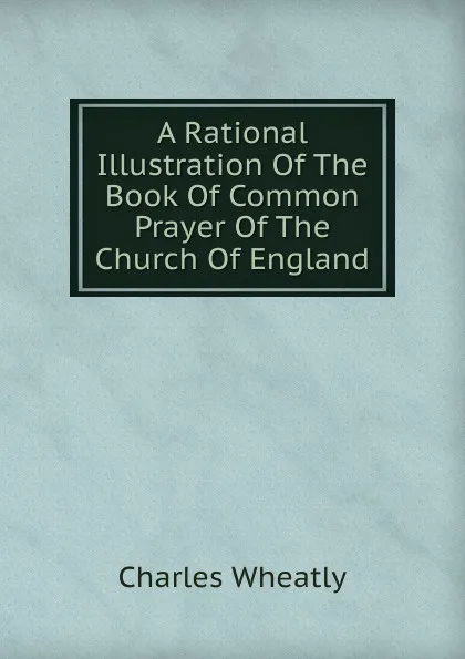 Обложка книги A Rational Illustration Of The Book Of Common Prayer Of The Church Of England, Charles Wheatly