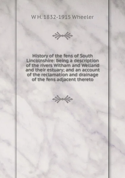 Обложка книги History of the fens of South Lincolnshire: being a description of the rivers Witham and Welland and their estuary; and an account of the reclamation and drainage of the fens adjacent thereto, W H. 1832-1915 Wheeler