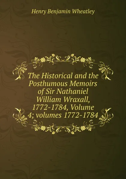 Обложка книги The Historical and the Posthumous Memoirs of Sir Nathaniel William Wraxall, 1772-1784, Volume 4;.volumes 1772-1784, Wheatley Henry Benjamin