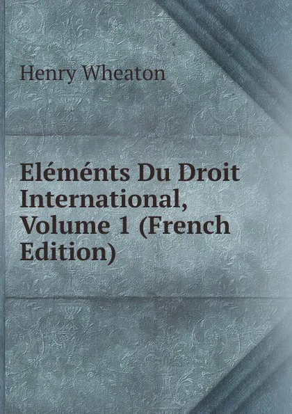 Обложка книги Elements Du Droit International, Volume 1 (French Edition), Henry Wheaton