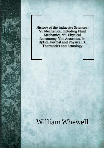 Обложка книги History of the Inductive Sciences: Vi. Mechanics, Including Fluid Mechanics. Vii. Physical Astronomy. Viii. Acoustics. Ix. Optics, Formal and Physical. X. Thermotics and Atmology, William Whewell