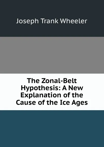 Обложка книги The Zonal-Belt Hypothesis: A New Explanation of the Cause of the Ice Ages, Joseph Trank Wheeler