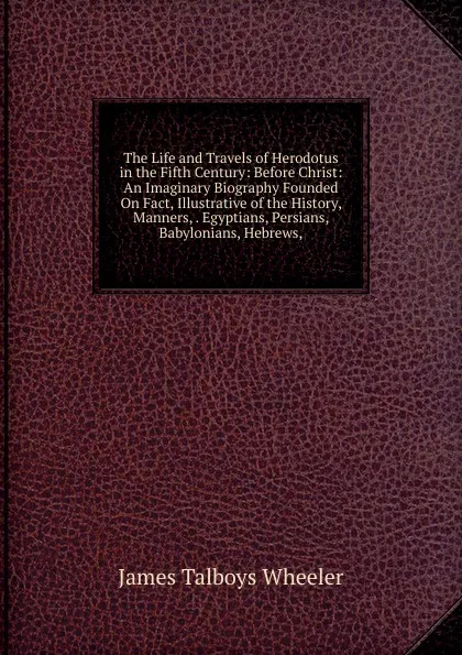 Обложка книги The Life and Travels of Herodotus in the Fifth Century: Before Christ: An Imaginary Biography Founded On Fact, Illustrative of the History, Manners, . Egyptians, Persians, Babylonians, Hebrews,, James Talboys Wheeler