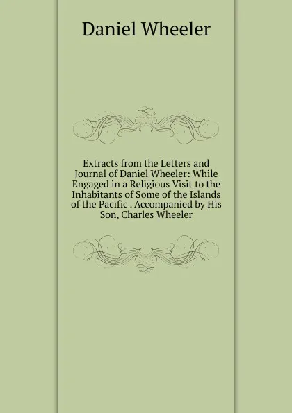 Обложка книги Extracts from the Letters and Journal of Daniel Wheeler: While Engaged in a Religious Visit to the Inhabitants of Some of the Islands of the Pacific . Accompanied by His Son, Charles Wheeler, Daniel Wheeler