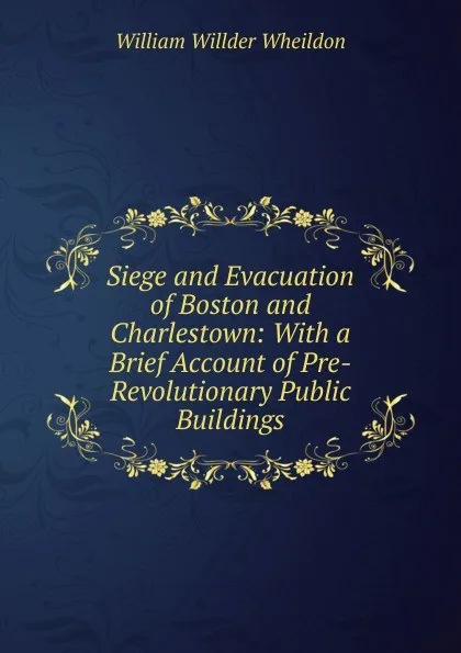 Обложка книги Siege and Evacuation of Boston and Charlestown: With a Brief Account of Pre-Revolutionary Public Buildings, William Willder Wheildon