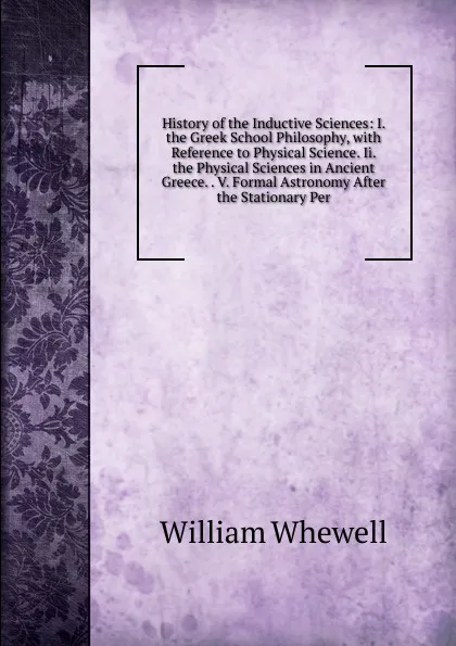 Обложка книги History of the Inductive Sciences: I. the Greek School Philosophy, with Reference to Physical Science. Ii. the Physical Sciences in Ancient Greece. . V. Formal Astronomy After the Stationary Per, William Whewell