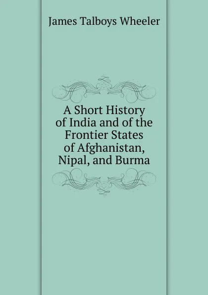 Обложка книги A Short History of India and of the Frontier States of Afghanistan, Nipal, and Burma, James Talboys Wheeler