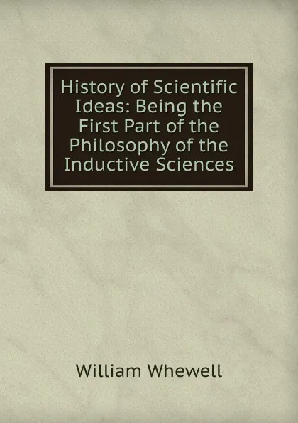 Обложка книги History of Scientific Ideas: Being the First Part of the Philosophy of the Inductive Sciences, William Whewell