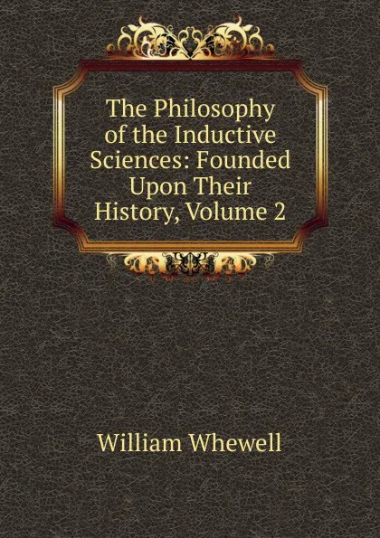 Обложка книги The Philosophy of the Inductive Sciences: Founded Upon Their History, Volume 2, William Whewell