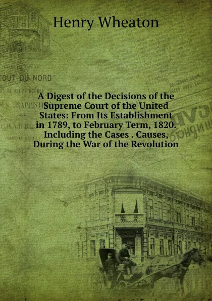 Обложка книги A Digest of the Decisions of the Supreme Court of the United States: From Its Establishment in 1789, to February Term, 1820. Including the Cases . Causes, During the War of the Revolution, Henry Wheaton