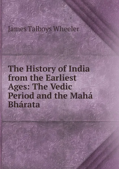 Обложка книги The History of India from the Earliest Ages: The Vedic Period and the Maha Bharata, James Talboys Wheeler