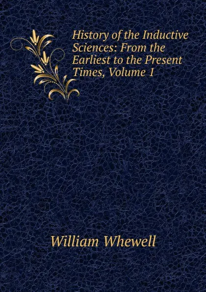 Обложка книги History of the Inductive Sciences: From the Earliest to the Present Times, Volume 1, William Whewell