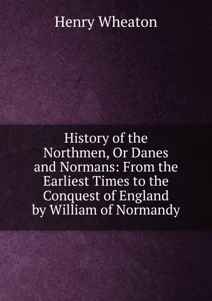 Обложка книги History of the Northmen, Or Danes and Normans: From the Earliest Times to the Conquest of England by William of Normandy, Henry Wheaton