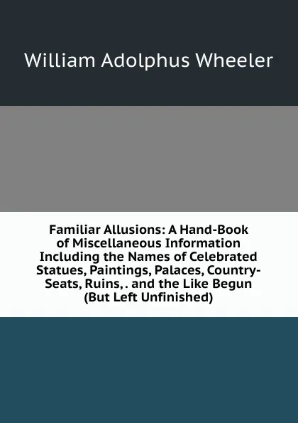 Обложка книги Familiar Allusions: A Hand-Book of Miscellaneous Information Including the Names of Celebrated Statues, Paintings, Palaces, Country-Seats, Ruins, . and the Like Begun (But Left Unfinished), William Adolphus Wheeler