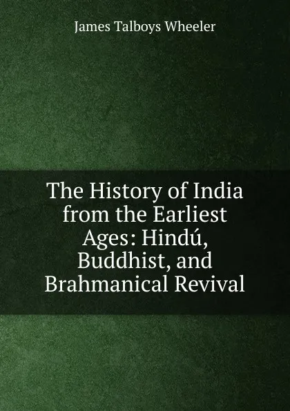 Обложка книги The History of India from the Earliest Ages: Hindu, Buddhist, and Brahmanical Revival, James Talboys Wheeler